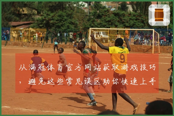 从满冠体育官方网站获取游戏技巧，避免这些常见误区助你快速上手