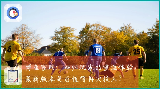 博鱼官网：回归玩家的重温体验，最新版本是否值得再次投入？