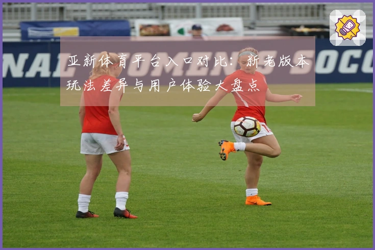 亚新体育平台入口对比：新老版本玩法差异与用户体验大盘点