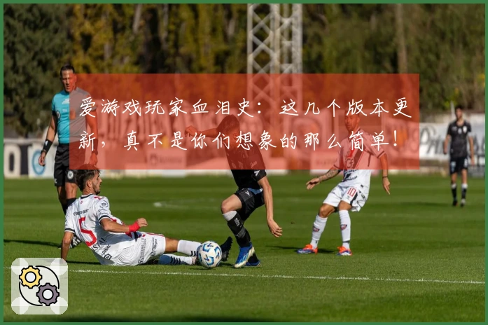 爱游戏玩家血泪史：这几个版本更新，真不是你们想象的那么简单！