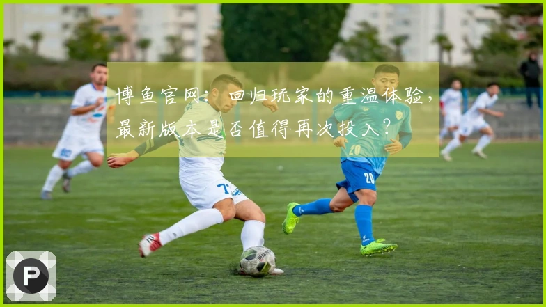 博鱼官网：回归玩家的重温体验，最新版本是否值得再次投入？