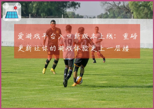 爱游戏平台入口新版本上线：重磅更新让你的游戏体验更上一层楼