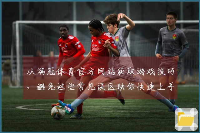从满冠体育官方网站获取游戏技巧，避免这些常见误区助你快速上手