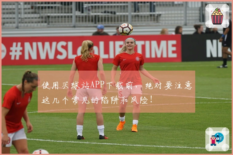 使用买球站APP下载前，绝对要注意这几个常见的陷阱和风险！