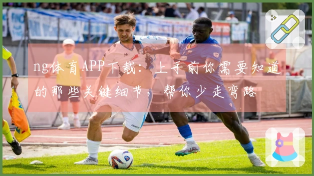 ng体育APP下载：上手前你需要知道的那些关键细节，帮你少走弯路