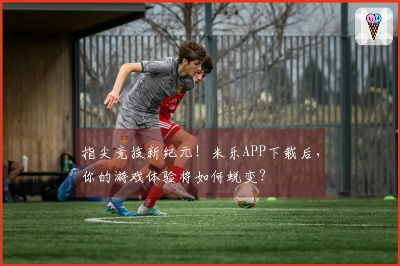 指尖竞技新纪元！米乐APP下载后，你的游戏体验将如何蜕变？